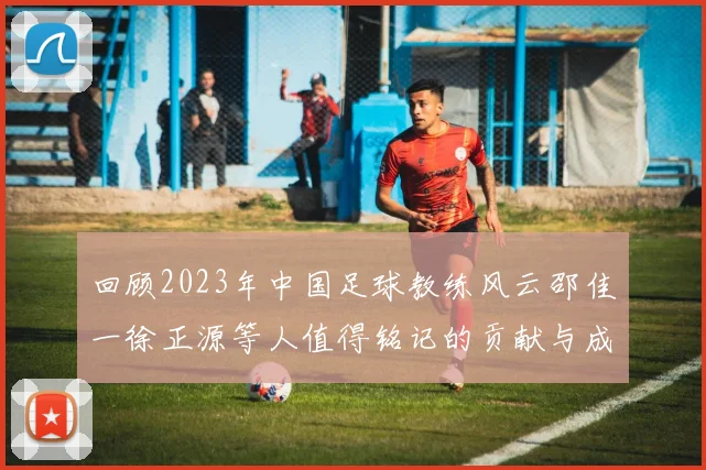 回顾2023年中国足球教练风云邵佳一徐正源等人值得铭记的贡献与成就
