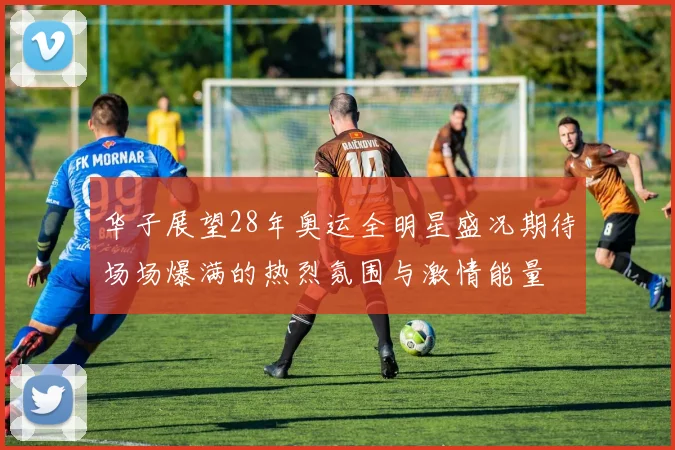 华子展望28年奥运全明星盛况期待场场爆满的热烈氛围与激情能量