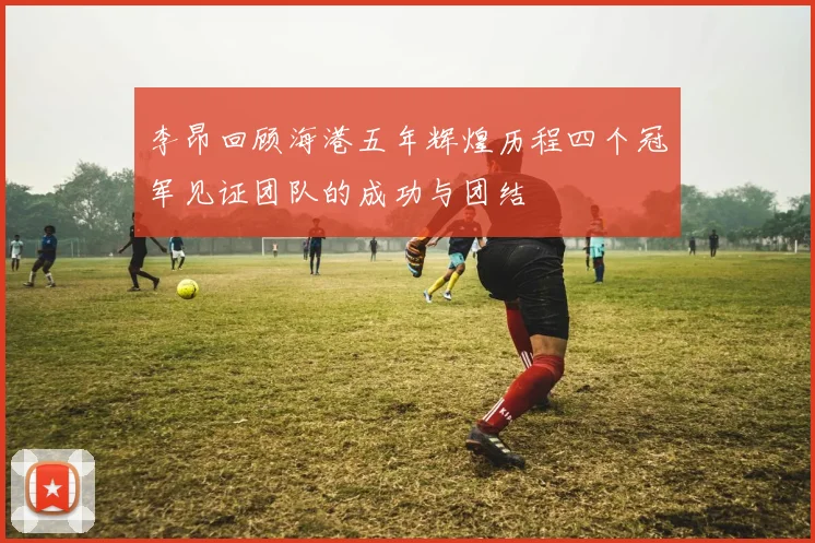 李昂回顾海港五年辉煌历程四个冠军见证团队的成功与团结