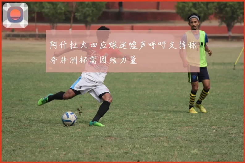 阿什拉夫回应球迷嘘声呼吁支持称夺非洲杯需团结力量
