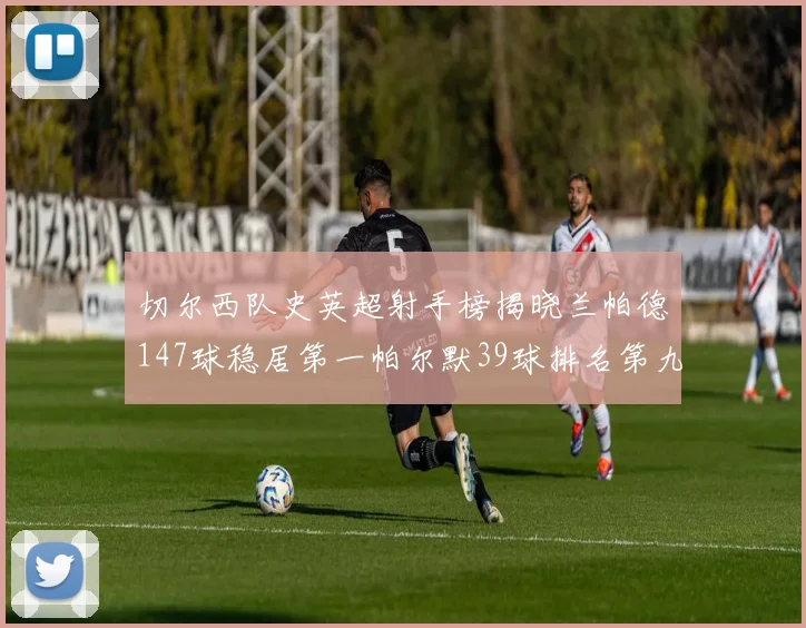 切尔西队史英超射手榜揭晓兰帕德147球稳居第一帕尔默39球排名第九
