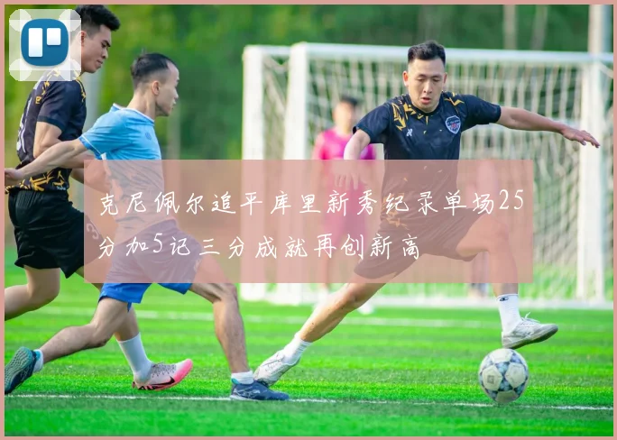 克尼佩尔追平库里新秀纪录单场25分加5记三分成就再创新高