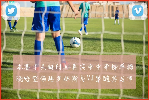 本赛季关键时刻真实命中率榜单揭晓哈登领跑罗林斯与VJ紧随其后华子位列第四