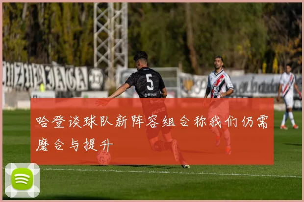 哈登谈球队新阵容组合称我们仍需磨合与提升