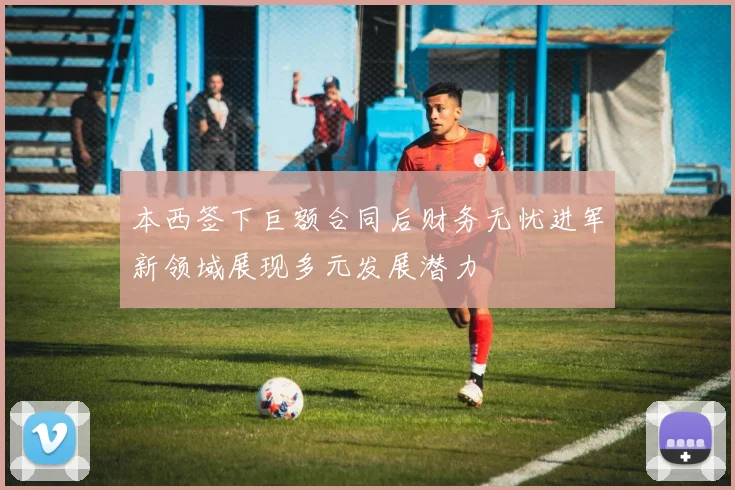 本西签下巨额合同后财务无忧进军新领域展现多元发展潜力