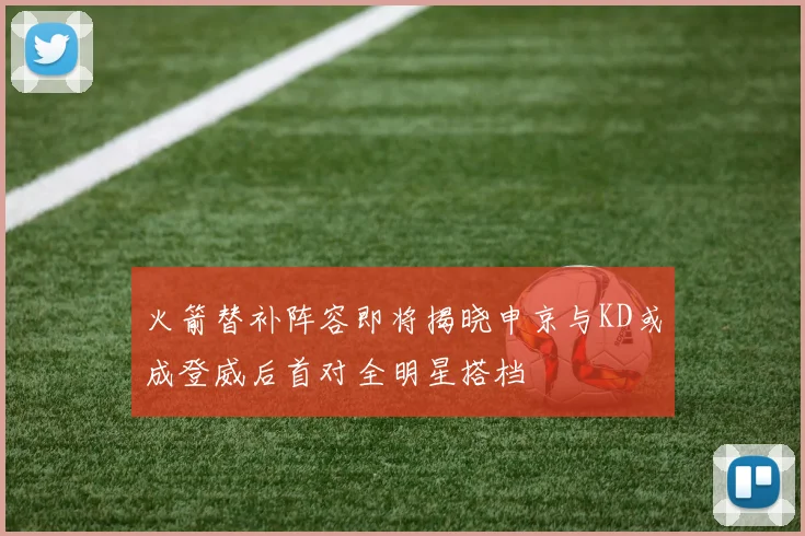 火箭替补阵容即将揭晓申京与KD或成登威后首对全明星搭档