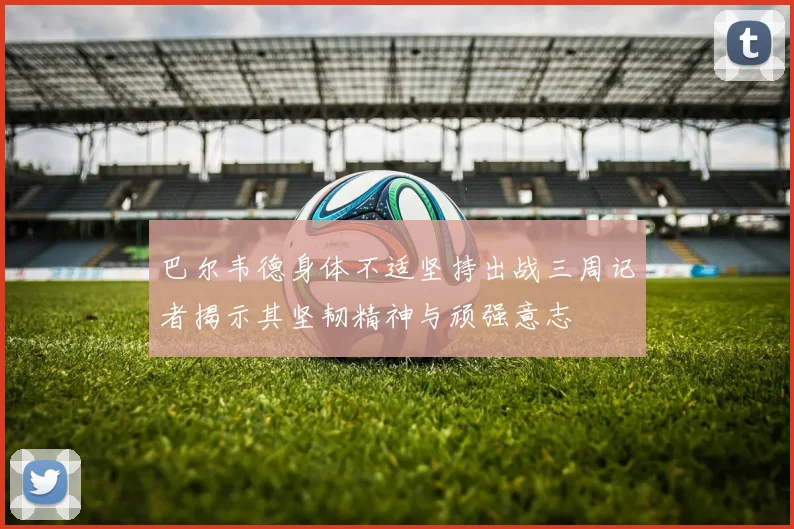 巴尔韦德身体不适坚持出战三周记者揭示其坚韧精神与顽强意志