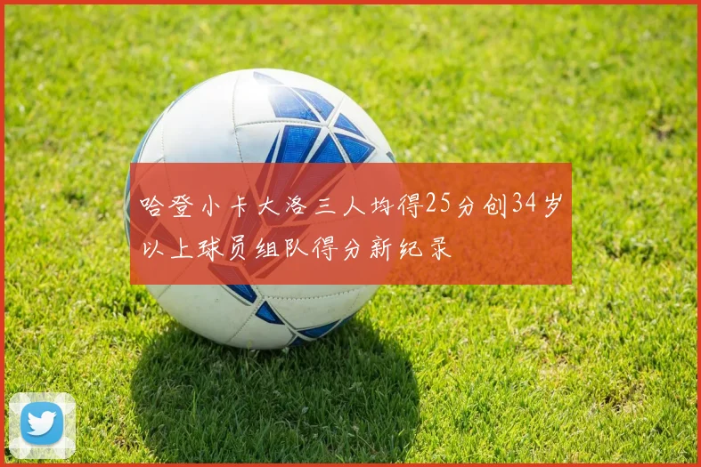 哈登小卡大洛三人均得25分创34岁以上球员组队得分新纪录