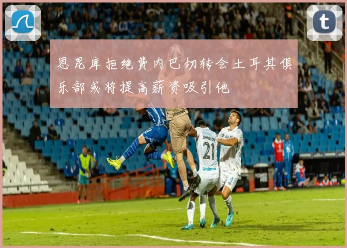 恩昆库拒绝费内巴切转会土耳其俱乐部或将提高薪资吸引他