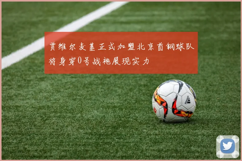 贾维尔麦基正式加盟北京首钢球队将身穿0号战袍展现实力