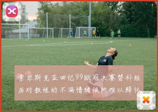 索尔斯克亚回忆99欧冠决赛替补经历对教练的不满情绪依然难以释怀