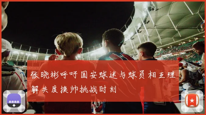 张晓彬呼吁国安球迷与球员相互理解共度换帅挑战时刻