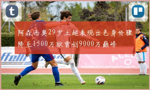 阿森西奥29岁土超表现出色身价骤降至1500万欧曾创9000万巅峰