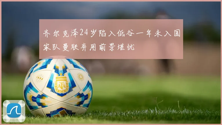 齐尔克泽24岁陷入低谷一年未入国家队曼联弃用前景堪忧