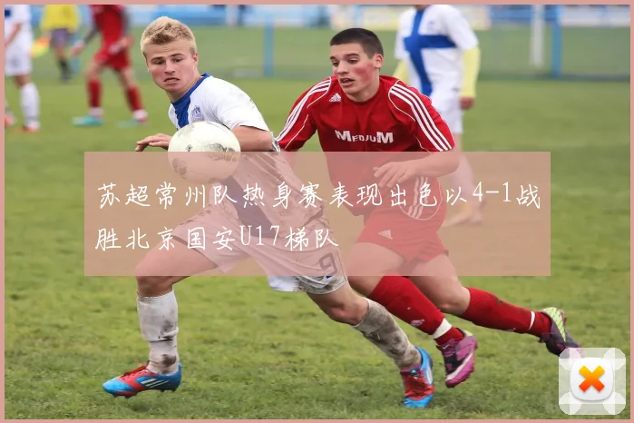 苏超常州队热身赛表现出色以4-1战胜北京国安U17梯队