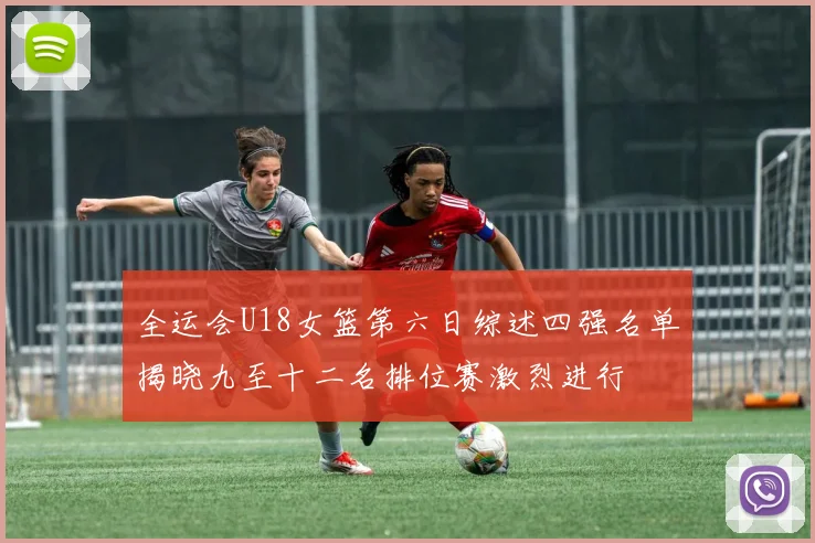 全运会U18女篮第六日综述四强名单揭晓九至十二名排位赛激烈进行