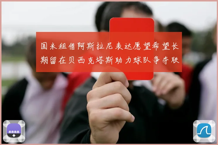 国米租借阿斯拉尼表达愿望希望长期留在贝西克塔斯助力球队争夺联赛冠军