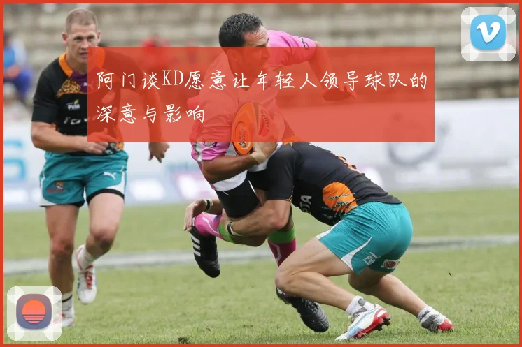 阿门谈KD愿意让年轻人领导球队的深意与影响