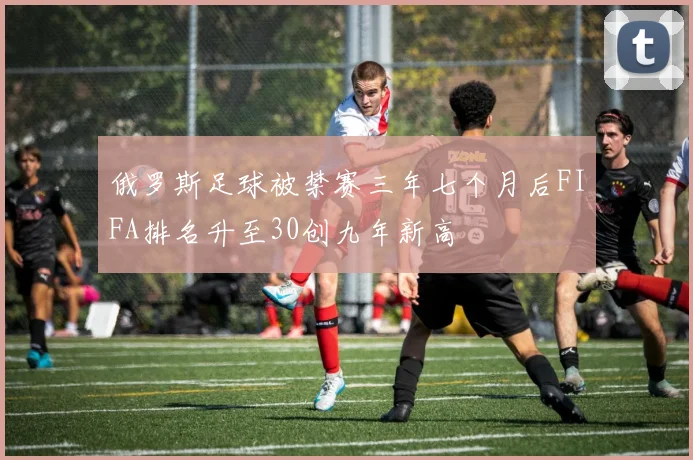 俄罗斯足球被禁赛三年七个月后FIFA排名升至30创九年新高