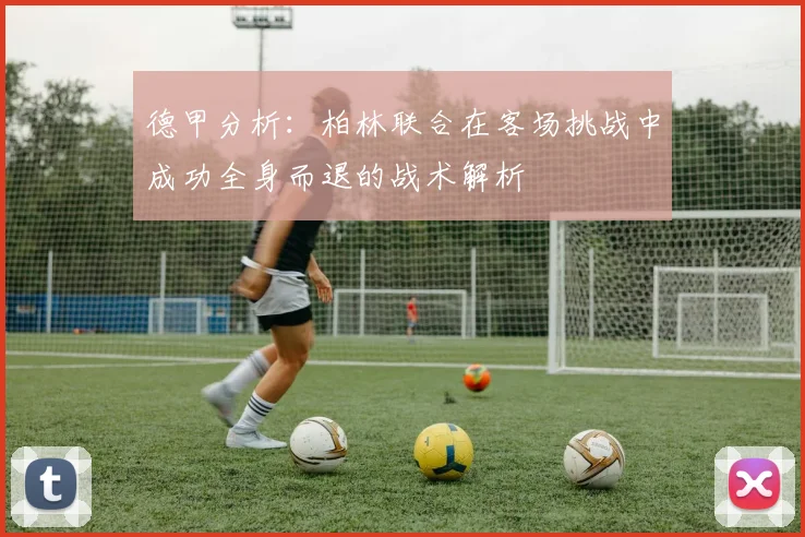 德甲分析：柏林联合在客场挑战中成功全身而退的战术解析