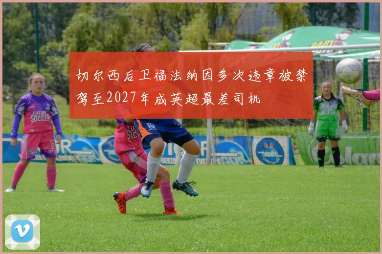 切尔西后卫福法纳因多次违章被禁驾至2027年成英超最差司机